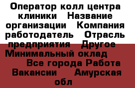 Оператор колл-центра клиники › Название организации ­ Компания-работодатель › Отрасль предприятия ­ Другое › Минимальный оклад ­ 30 000 - Все города Работа » Вакансии   . Амурская обл.